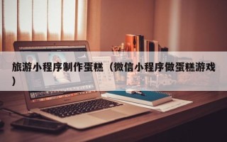 儋州旅游小程序制作蛋糕（微信小程序做蛋糕游戏）